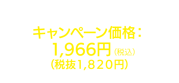 4週間分のうち2週間無料でお届け！キャンペーン価格：1,966円（税込）（税抜1,820円）通常価格：3,931円（税込）（税抜3,640円）