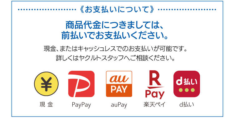 《お支払いについて》商品代金につきましては、前払いでお支払いください。現金、またはキャッシュレスでのお支払いが可能です。詳しくはヤクルトスタッフへご相談ください。現金　PayPay　auPay　楽天ペイ　d払い　弊社は、外税方式（各商品税抜価格の合計×消費税、小数点第一位以下四捨五入）で計算しています。
