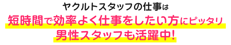 ヤクルトスタッフの仕事は短時間で効率よく仕事をしたい方にピッタリ男性スタッフも活躍中！