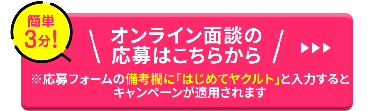 簡単3分！オンライン面談の応募はこちらから ※応募フォームの備考欄に「はじめてヤクルト」と入力するとキャンペーンが適用されます