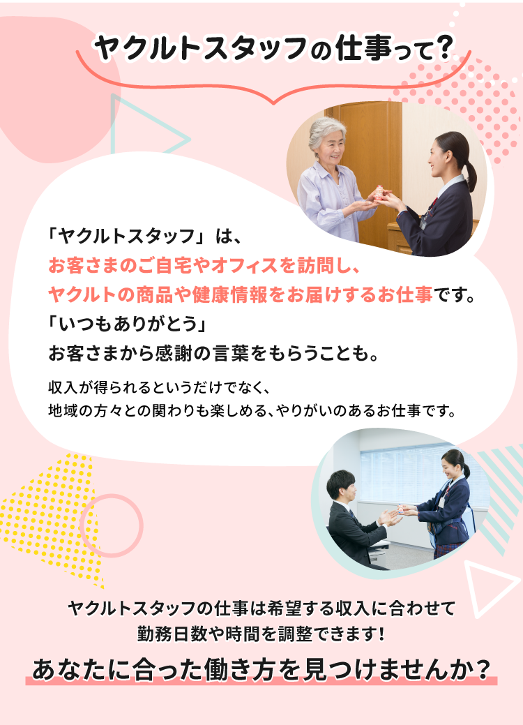 ヤクルトスタッフの仕事って？「ヤクルトスタッフ」は、お客さまのご自宅やオフィスを訪問し、ヤクルトの商品や健康情報をお届けするお仕事です。「いつもありがとう」お客さまから感謝の言葉をもらうことも。収入が得られるというだけでなく、地域の方々との関わりも楽しめる、やりがいのあるお仕事です。ヤクルトスタッフの仕事は希望する収入に合わせて勤務日数や時間が調整できます！あなたに合った働き方を見つけませんか？