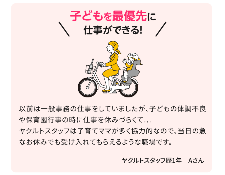 子どもを最優先に仕事ができる！以前は一般事務の仕事をしていましたが、子どもの体調不良や保育園行事の時に仕事を休みづらくて… ヤクルトスタッフは子育てママが多く協力的なので、当日の急なお休みでも受け入れてもらえるような職場です。