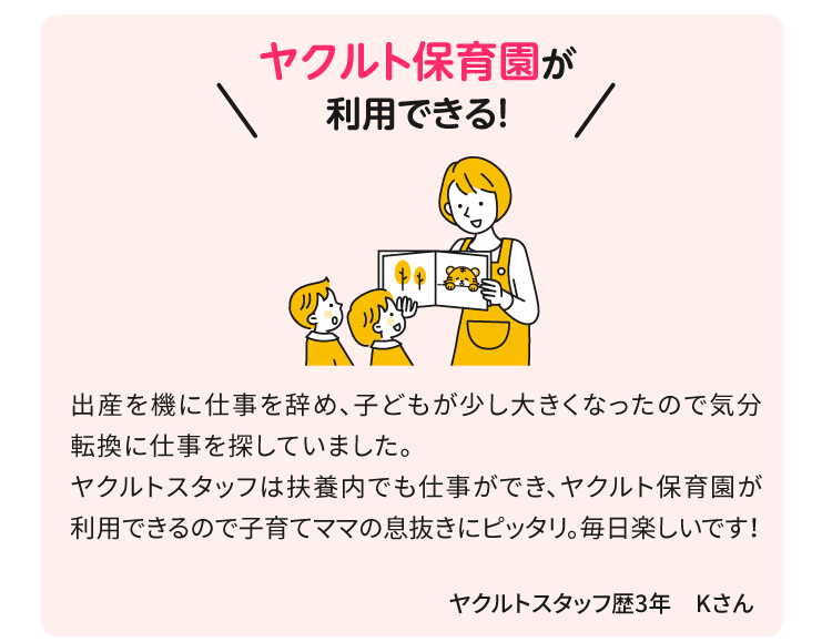 ヤクルト保育園が利用できる！出産を機に仕事を辞め、子どもが少し大きくなったので気分転換に仕事を探していました。ヤクルトスタッフは扶養内でも仕事ができ、ヤクルト保育園が利用できるので子育てママの息抜きにピッタリ。毎日楽しいです！