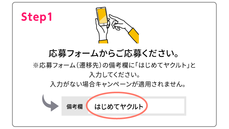Step1 応募フォームからご応募ください。※応募フォーム（遷移先）の備考欄に「はじめてヤクルト」と入力してください。入力がない場合キャンペーンが適用されません。