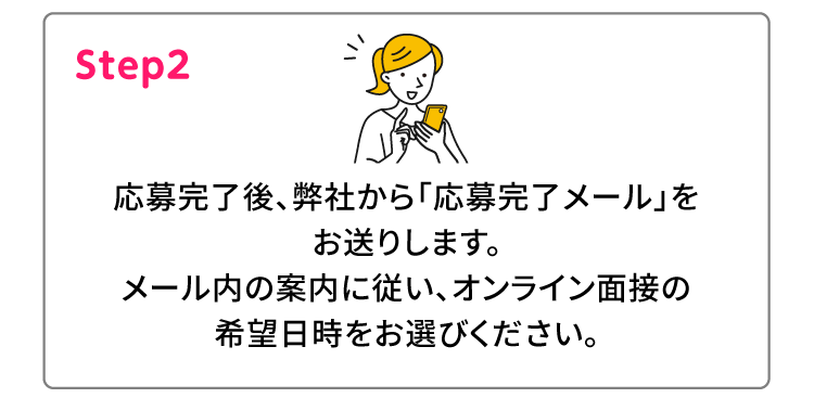 Step2 応募完了後、弊社から「応募完了メール」をお送りします。メール内の案内に従い、オンライン面接の希望日時をお選びください。