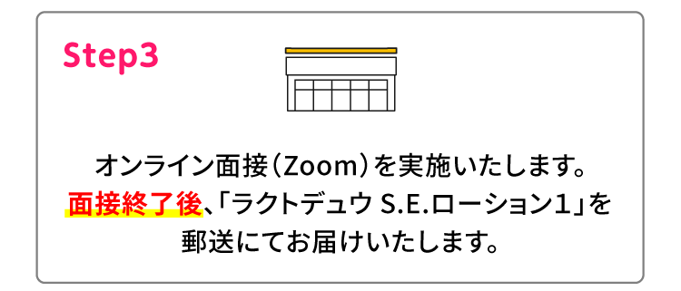 Step3 オンライン面接（Zoom）を実施いたします。面接終了後、「ラクトデュウ S.E.ローション1」を郵送にてお届けいたします。
